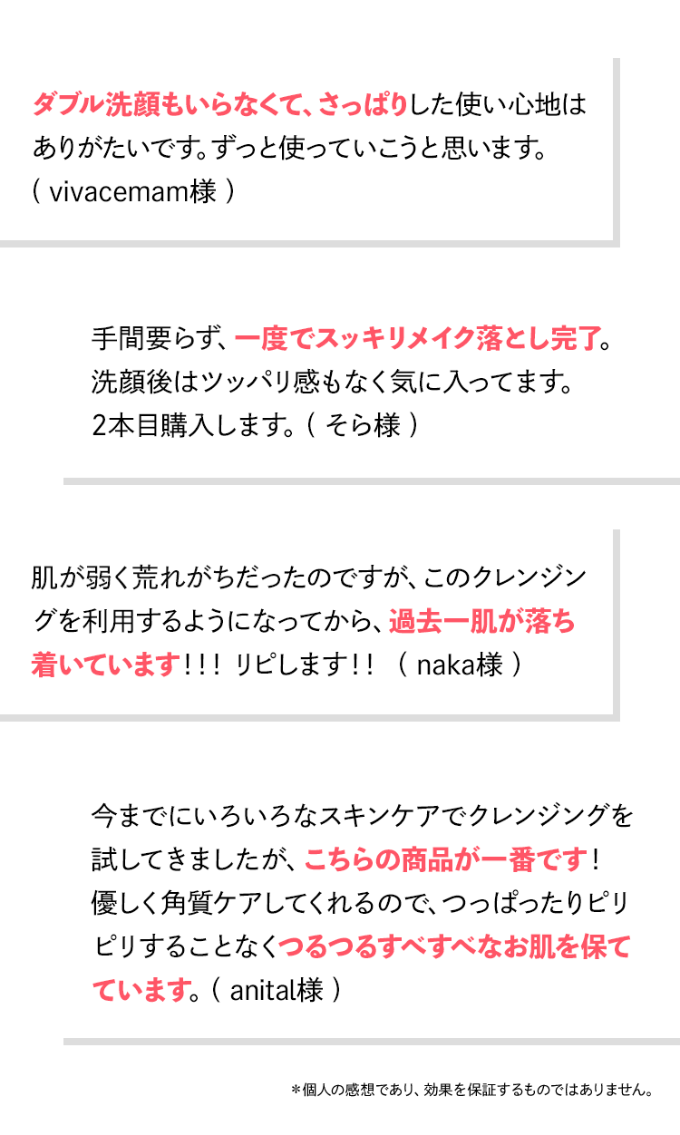 お客様レビュー:ダブル洗顔もいらなくてさっぱりした使い心地/一度でスッキリメイク落とし完了/過去一肌が落ち着いています/つるつるすべすべなお肌を保てています